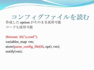 コンフィグファイルを読む
作成した option がそのまま流用可能
コードも流用可能

ifstream ifs(“a.conf”);
variables_map vm;
store(parse_config_file(ifs, opt), vm);
notify(vm);
 