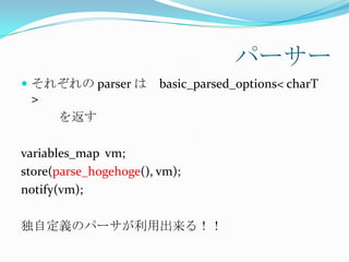 パーサー
 それぞれの parser は        basic_parsed_options< charT
 >
      を返す

variables_map vm;
store(parse_hogehoge(), vm);
notify(vm);

独自定義のパーサが利用出来る！！
 