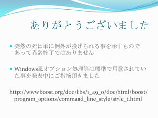 ありがとうございました
 突然の死は単に例外が投げられる事を示すもので
 あって異常終了ではありません

 Windows風オプション処理等は標準で用意されてい
 た事を発表中にご指摘頂きました

http://www.boost.org/doc/libs/1_49_0/doc/html/boost/
  program_options/command_line_style/style_t.html
 