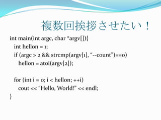 複数回挨拶させたい！
int main(int argc, char *argv[]){
  int hellon = 1;
  if (argc > 2 && strcmp(argv[1], “--count”)==0)
     hellon = atoi(argv[2]);

    for (int i = 0; i < hellon; ++i)
      cout << “Hello, World!” << endl;
}
 