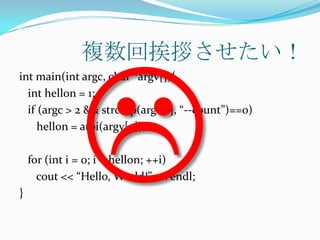 複数回挨拶させたい！
int main(int argc, char *argv[]){
  int hellon = 1;
  if (argc > 2 && strcmp(argv[1], “--count”)==0)
     hellon = atoi(argv[2]);

    for (int i = 0; i < hellon; ++i)
      cout << “Hello, World!” << endl;
}
 