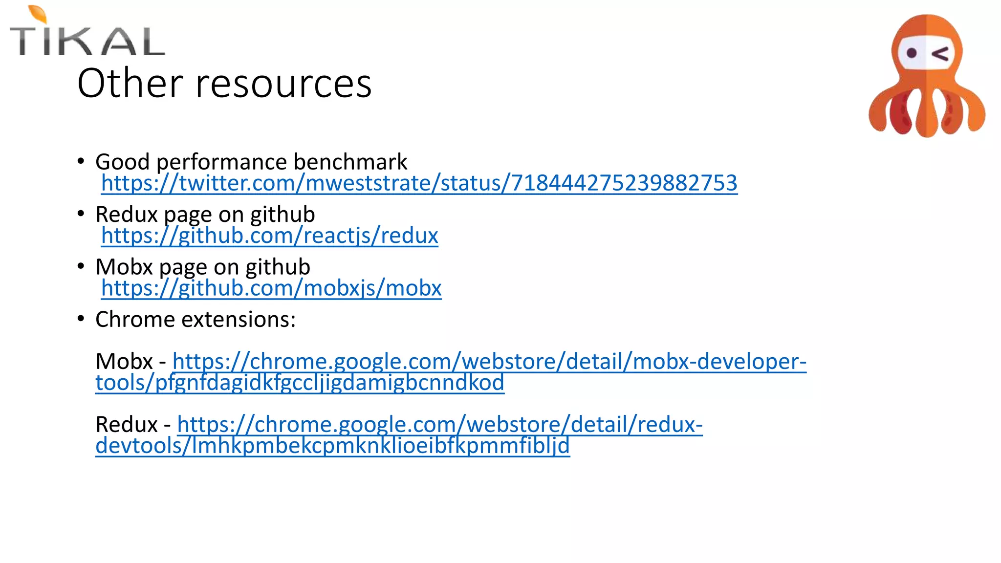 Other resources
• Good performance benchmark
https://twitter.com/mweststrate/status/718444275239882753
• Redux page on github
https://github.com/reactjs/redux
• Mobx page on github
https://github.com/mobxjs/mobx
• Chrome extensions:
Mobx - https://chrome.google.com/webstore/detail/mobx-developer-
tools/pfgnfdagidkfgccljigdamigbcnndkod
Redux - https://chrome.google.com/webstore/detail/redux-
devtools/lmhkpmbekcpmknklioeibfkpmmfibljd
 