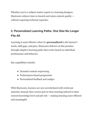 Whether you’re a subject matter expert or a learning designer,
MaxLearn reduces time-to-launch and raises content quality —
without requiring technical expertise.
2. Personalized Learning Paths: One Size No Longer
Fits All
Learning is most effective when it’s personalized to the learner’s
needs, skill gaps, and pace. MaxLearn delivers on this promise
through adaptive learning paths that evolve based on individual
performance and behavior.
Key capabilities include:
●​ Dynamic content sequencing
●​ Performance-based progression
●​ Personalized feedback and nudges
With MaxLearn, learners are not overwhelmed with irrelevant
material. Instead, they receive just-in-time learning tailored to their
current knowledge level and job role — making learning more efficient
and meaningful.
 