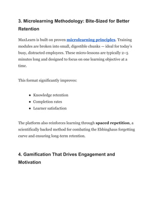 3. Microlearning Methodology: Bite-Sized for Better
Retention
MaxLearn is built on proven microlearning principles. Training
modules are broken into small, digestible chunks — ideal for today’s
busy, distracted employees. These micro-lessons are typically 2–5
minutes long and designed to focus on one learning objective at a
time.
This format significantly improves:
●​ Knowledge retention
●​ Completion rates
●​ Learner satisfaction
The platform also reinforces learning through spaced repetition, a
scientifically backed method for combating the Ebbinghaus forgetting
curve and ensuring long-term retention.
4. Gamification That Drives Engagement and
Motivation
 