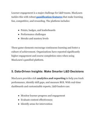 Learner engagement is a major challenge for L&D teams. MaxLearn
tackles this with robust gamification features that make learning
fun, competitive, and rewarding. The platform includes:
●​ Points, badges, and leaderboards
●​ Performance challenges
●​ Streaks and mastery levels
These game elements encourage continuous learning and foster a
culture of achievement. Organizations have reported significantly
higher engagement and course completion rates when using
MaxLearn’s gamified platform.
5. Data-Driven Insights: Make Smarter L&D Decisions
MaxLearn provides rich analytics and reporting to help you track
performance, identify skill gaps, and measure ROI. With real-time
dashboards and customizable reports, L&D leaders can:
●​ Monitor learner progress and engagement
●​ Evaluate content effectiveness
●​ Identify areas for intervention
 