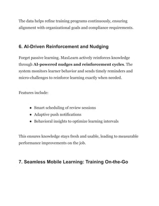 The data helps refine training programs continuously, ensuring
alignment with organizational goals and compliance requirements.
6. AI-Driven Reinforcement and Nudging
Forget passive learning. MaxLearn actively reinforces knowledge
through AI-powered nudges and reinforcement cycles. The
system monitors learner behavior and sends timely reminders and
micro-challenges to reinforce learning exactly when needed.
Features include:
●​ Smart scheduling of review sessions
●​ Adaptive push notifications
●​ Behavioral insights to optimize learning intervals
This ensures knowledge stays fresh and usable, leading to measurable
performance improvements on the job.
7. Seamless Mobile Learning: Training On-the-Go
 