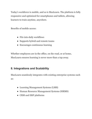 Today’s workforce is mobile, and so is MaxLearn. The platform is fully
responsive and optimized for smartphones and tablets, allowing
learners to train anytime, anywhere.
Benefits of mobile access:
●​ Fits into daily workflows
●​ Supports hybrid and remote teams
●​ Encourages continuous learning
Whether employees are in the office, on the road, or at home,
MaxLearn ensures learning is never more than a tap away.
8. Integrations and Scalability
MaxLearn seamlessly integrates with existing enterprise systems such
as:
●​ Learning Management Systems (LMS)
●​ Human Resource Management Systems (HRMS)
●​ CRM and ERP platforms
 