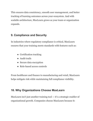 This ensures data consistency, smooth user management, and better
tracking of learning outcomes across your ecosystem. And with
scalable architecture, MaxLearn grows as your team or organization
expands.
9. Compliance and Security
In industries where regulatory compliance is critical, MaxLearn
ensures that your training meets standards with features such as:
●​ Certification tracking
●​ Audit trails
●​ Secure data encryption
●​ Role-based access controls
From healthcare and finance to manufacturing and retail, MaxLearn
helps mitigate risk while maintaining full compliance visibility.
10. Why Organizations Choose MaxLearn
MaxLearn isn’t just another training tool — it’s a strategic enabler of
organizational growth. Companies choose MaxLearn because it:
 