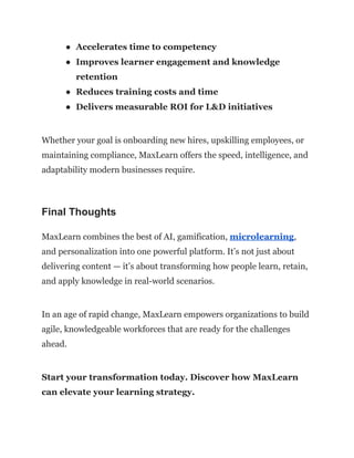 ●​ Accelerates time to competency
●​ Improves learner engagement and knowledge
retention
●​ Reduces training costs and time
●​ Delivers measurable ROI for L&D initiatives
Whether your goal is onboarding new hires, upskilling employees, or
maintaining compliance, MaxLearn offers the speed, intelligence, and
adaptability modern businesses require.
Final Thoughts
MaxLearn combines the best of AI, gamification, microlearning,
and personalization into one powerful platform. It’s not just about
delivering content — it’s about transforming how people learn, retain,
and apply knowledge in real-world scenarios.
In an age of rapid change, MaxLearn empowers organizations to build
agile, knowledgeable workforces that are ready for the challenges
ahead.
Start your transformation today. Discover how MaxLearn
can elevate your learning strategy.
 