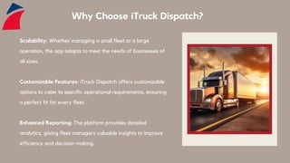 Why Choose iTruck Dispatch?
Scalability: Whether managing a small fleet or a large
operation, the app adapts to meet the needs of businesses of
all sizes.
Customizable Features: iTruck Dispatch offers customizable
options to cater to specific operational requirements, ensuring
a perfect fit for every fleet.
Enhanced Reporting: The platform provides detailed
analytics, giving fleet managers valuable insights to improve
efficiency and decision-making.
 