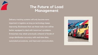 The Future of Load
Management
Delivery tracking systems will only become more
important in logistics as long as technology keeps
improving. Businesses that use these tools now will be
better equipped to deal with tomorrow's problems.
Enterprises may attain previously unheard-of levels of
cargo distribution accuracy with real-time data,
automated procedures, and improved communication.
 