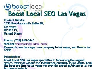 Boost Local SEO Las VegasBoost Local SEO Las Vegas
Contact Details:Contact Details:
2225 Renaissance Dr Suite #B,2225 Renaissance Dr Suite #B,
Las Vegas,Las Vegas,
NV 89119,NV 89119,
United States.United States.
Phone: (702) 945-0260Phone: (702) 945-0260
Website:Website: http://boost-local.com/http://boost-local.com/
Keywords:Keywords: seo las vegas, seo company in las vegas, seo firm in lasseo las vegas, seo company in las vegas, seo firm in las
vegasvegas
Description:Description:
Boost Local SEO Las Vegas specialize in increasing the organicBoost Local SEO Las Vegas specialize in increasing the organic
search traffic as we are the leading seo company in las vegas. Beingsearch traffic as we are the leading seo company in las vegas. Being
the best seo firm in las vegas we provide expert guidnace to all seothe best seo firm in las vegas we provide expert guidnace to all seo
 