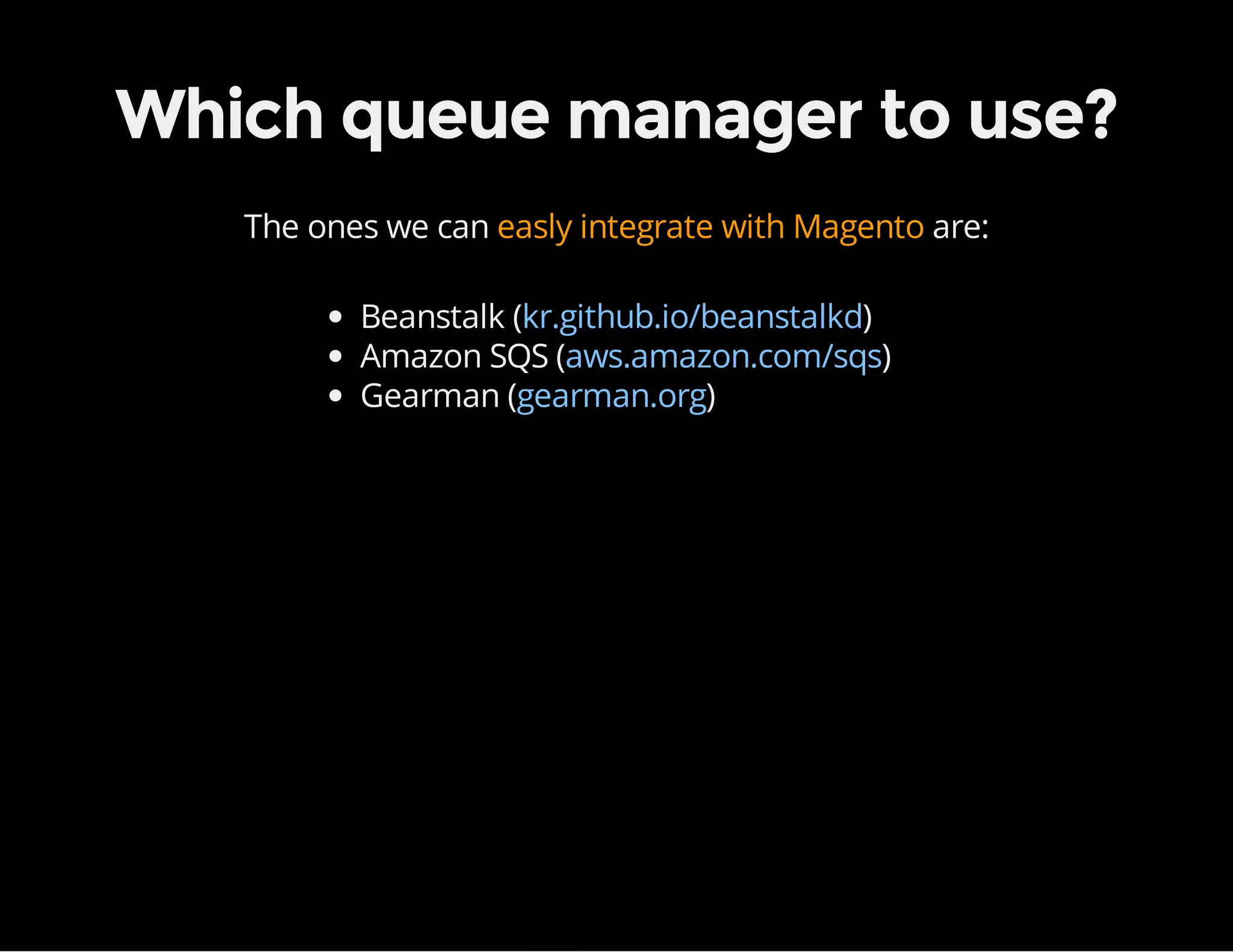 Which queue manager to use?
The ones we can easly integrate with Magento are:
Beanstalk ( )
Amazon SQS ( )
Gearman ( )
kr.github.io/beanstalkd
aws.amazon.com/sqs
gearman.org
 