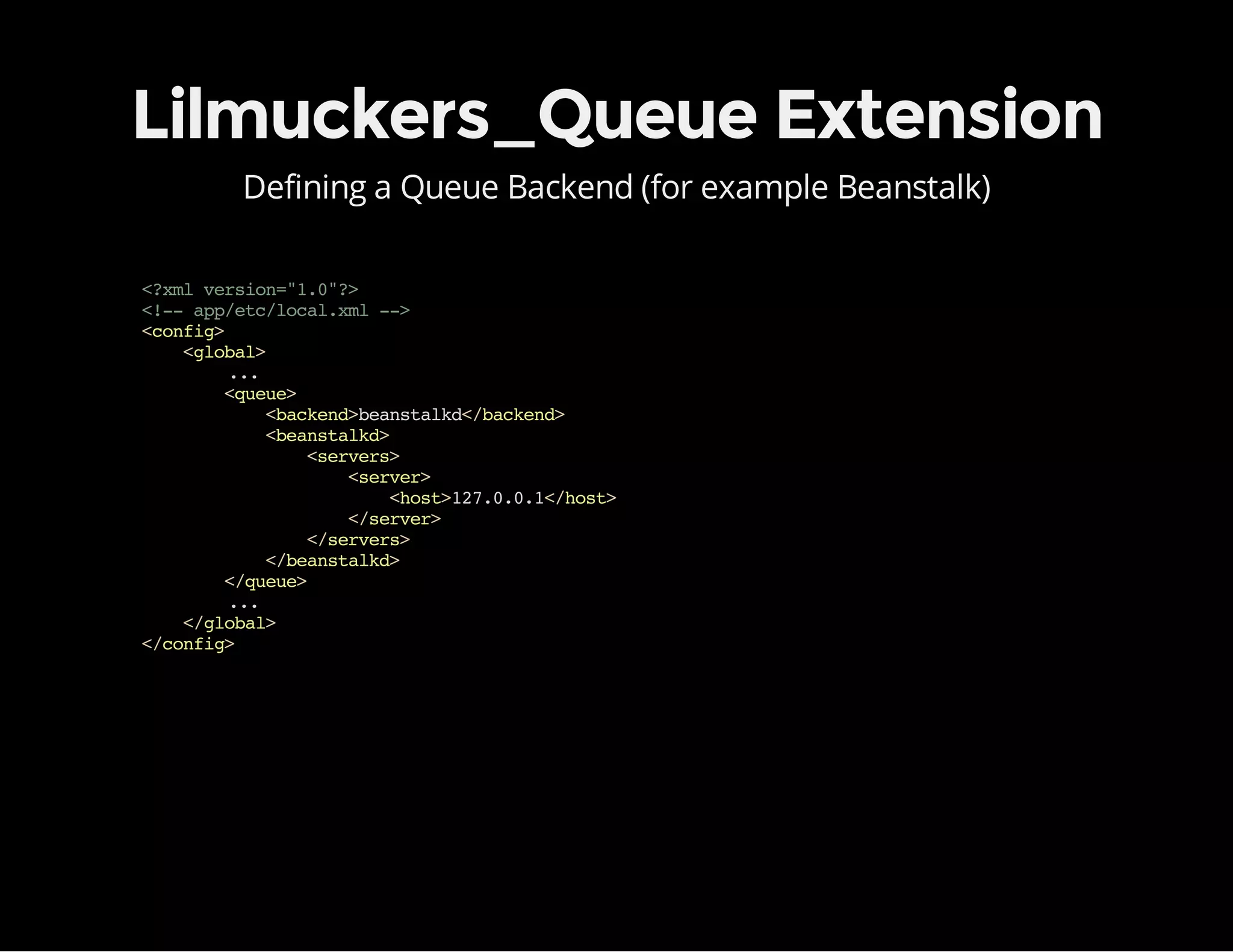 Lilmuckers_Queue Extension
Defining a Queue Backend (for example Beanstalk)
<?xmlversion="1.0"?>
<!--app/etc/local.xml-->
<config>
<global>
...
<queue>
<backend>beanstalkd</backend>
<beanstalkd>
<servers>
<server>
<host>127.0.0.1</host>
</server>
</servers>
</beanstalkd>
</queue>
...
</global>
</config>
 