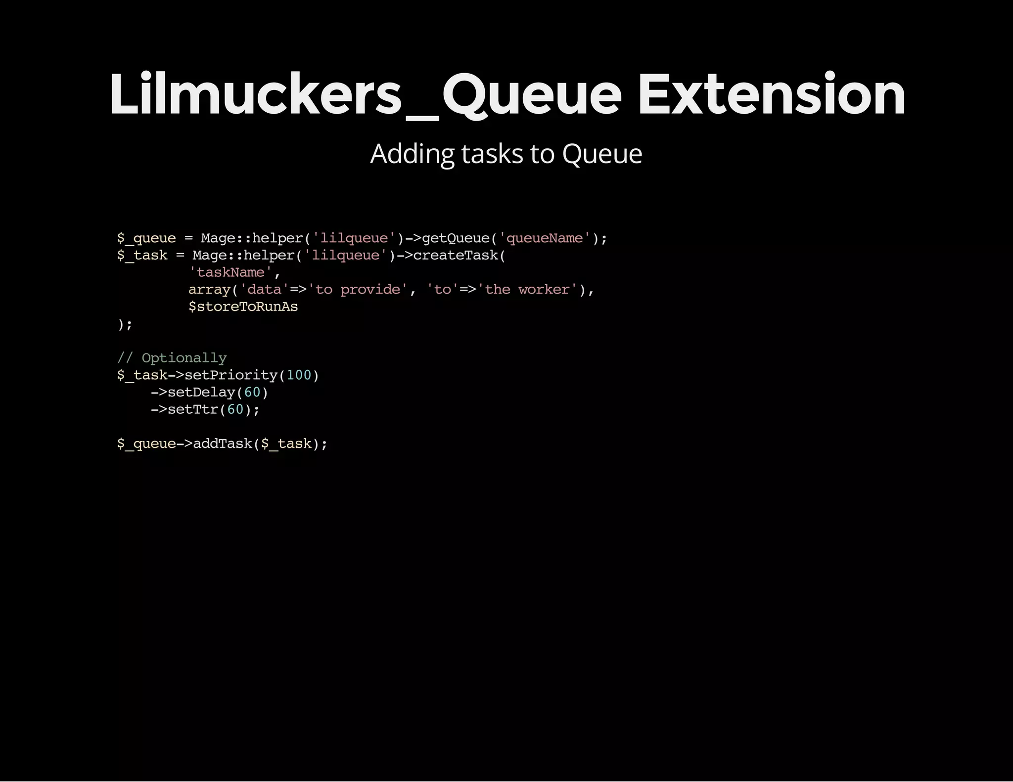Lilmuckers_Queue Extension
Adding tasks to Queue
$_queue=Mage::helper('lilqueue')->getQueue('queueName');
$_task=Mage::helper('lilqueue')->createTask(
'taskName',
array('data'=>'toprovide','to'=>'theworker'),
$storeToRunAs
);
//Optionally
$_task->setPriority(100)
->setDelay(60)
->setTtr(60);
$_queue->addTask($_task);
 