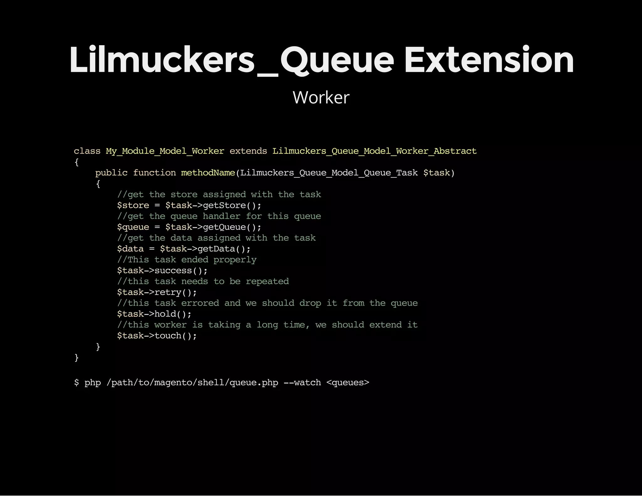 Lilmuckers_Queue Extension
Worker
classMy_Module_Model_WorkerextendsLilmuckers_Queue_Model_Worker_Abstract
{
publicfunctionmethodName(Lilmuckers_Queue_Model_Queue_Task$task)
{
//getthestoreassignedwiththetask
$store=$task->getStore();
//getthequeuehandlerforthisqueue
$queue=$task->getQueue();
//getthedataassignedwiththetask
$data=$task->getData();
//Thistaskendedproperly
$task->success();
//thistaskneedstoberepeated
$task->retry();
//thistaskerroredandweshoulddropitfromthequeue
$task->hold();
//thisworkeristakingalongtime,weshouldextendit
$task->touch();
}
}
$php/path/to/magento/shell/queue.php--watch<queues>
 
