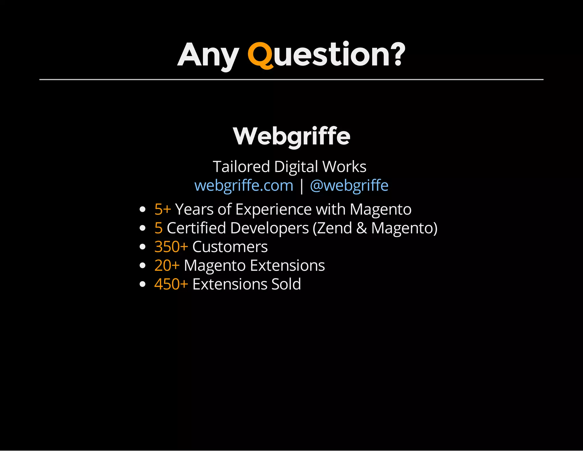 Any Question?
Webgriffe
Tailored Digital Works
|webgriffe.com @webgriffe
5+ Years of Experience with Magento
5 Certified Developers (Zend & Magento)
350+ Customers
20+ Magento Extensions
450+ Extensions Sold
 