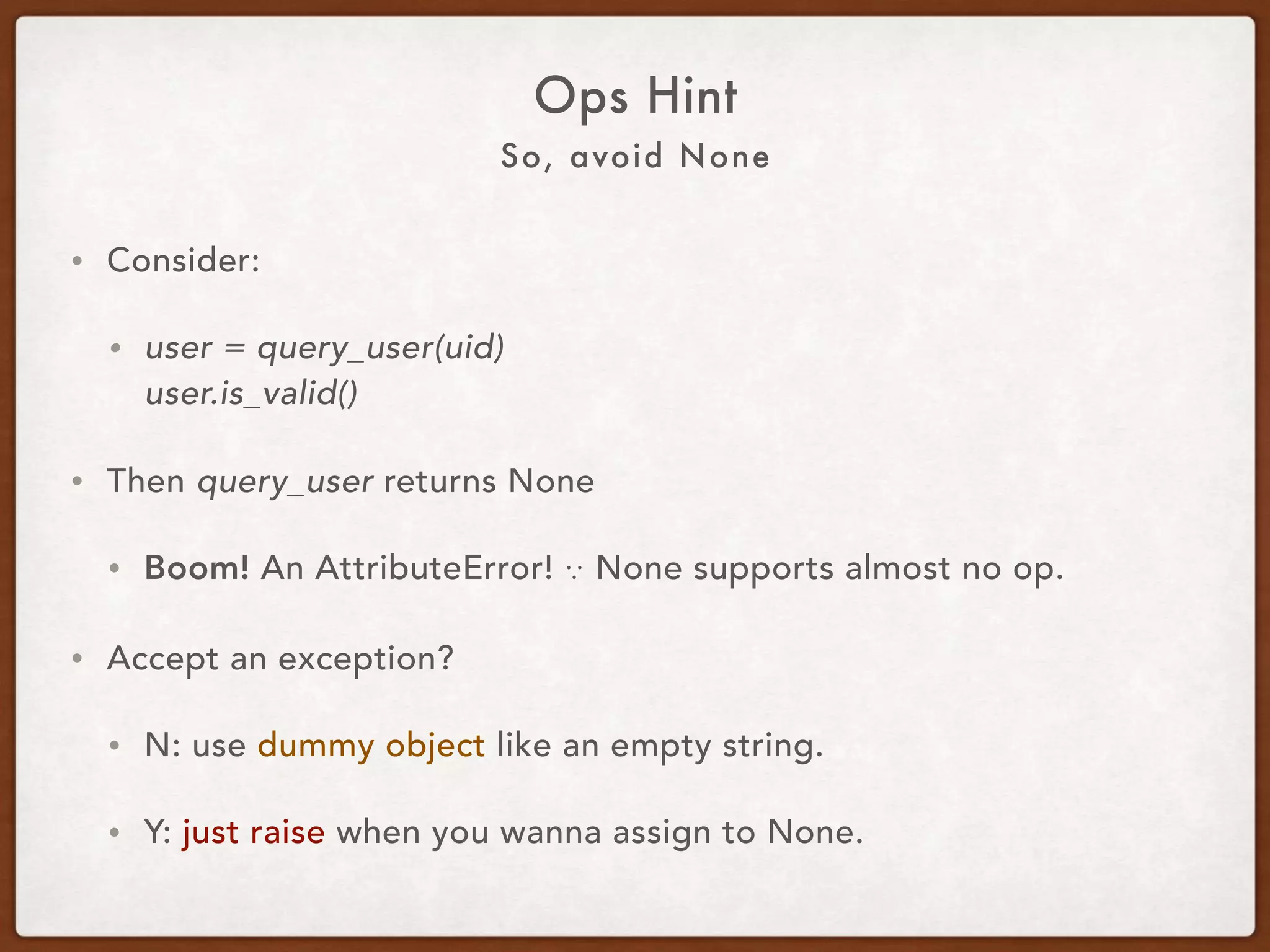 Avoid None and Null
Ops Hint
• Consider:
• user = query_user(uid) 
user.is_valid()
• Then query_user returns None.
• Boom! An AttributeError! ∵ None supports almost no op.
• Accept an exception?
• Y: just raise when you wanna return None.
• N: use a dummy object like a dummy user or an empty str, etc.
 