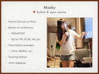 ❤ Python & Open Source
Mosky
• Python Charmer at Pinkoi.
• Has spoken at
• PyCons in TW, KR, JP, SG, HK, 
COSCUPs, and TEDx, etc.
• Countless hours  
on teaching Python.
• Own Python packages:
• ZIPCodeTW,  
MoSQL, Clime, etc.
• http://mosky.tw/
 