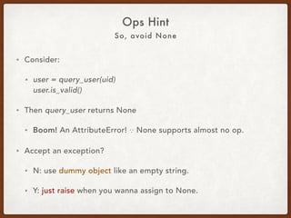 Avoid None and Null
Ops Hint
• Consider:
• user = query_user(uid) 
user.is_valid()
• Then query_user returns None.
• Boom! An AttributeError! ∵ None supports almost no op.
• Accept an exception?
• Y: just raise when you wanna return None.
• N: use a dummy object like a dummy user or an empty str, etc.
 