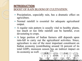 INTRODUCTION
BOOST OF RAIN BLOOM OF CULTIVATION
 Precipitation, especially rain, has a dramatic effect on
agriculture.
 Normal rainfall is essential for adequate agricultural
output.
 A regular rain pattern is usually vital to healthy plants,
too much or too little rainfall can be harmful, even
devastating to crops.
 A large portion of Indian farmers still depends upon
rain-fall to carry out the agricultural activities. Since,
agriculture is one of the most important constituent on
Indian economy (contributing around 16 percent of its
total GDP), monsoon season has an indirect impact on
its economy as well.
 