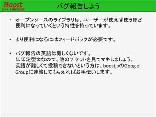 バグ報告しよう
• オープンソースのライブラリは、ユーザーが使えば使うほど
  便利になっていくという特性を持っています。

• より便利になるにはフィードバックが必要です。

• バグ報告の英語は難しくないです。
  ほぼ定型文なので、他のチケットを見てマネしましょう。
  英語が難しくて投稿できないという方は、boostjpのGoogle
  Groupに連絡してもらえればお手伝いします。
 