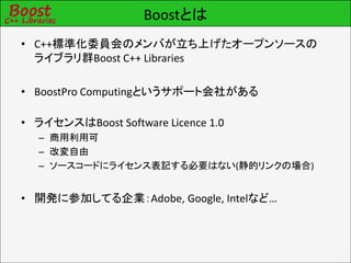 Boostとは
• C++標準化委員会のメンバが立ち上げたオープンソースの
  ライブラリ群Boost C++ Libraries

• BoostPro Computingというサポート会社がある

• ライセンスはBoost Software Licence 1.0
  – 商用利用可
  – 改変自由
  – ソースコードにライセンス表記する必要はない(静的リンクの場合)


• 開発に参加してる企業：Adobe, Google, Intelなど…
 