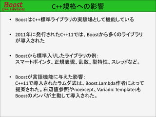 C++規格への影響
• BoostはC++標準ライブラリの実験場として機能している

• 2011年に発行されたC++11では、Boostから多くのライブラリ
  が導入された

• Boostから標準入りしたライブラリの例：
  スマートポインタ、正規表現、乱数、型特性、スレッドなど。

• Boostが言語機能に与えた影響：
  C++11で導入されたラムダ式は、Boost.Lambda作者によって
  提案された。右辺値参照やnoexcept、Variadic Templatesも
  Boostのメンバが主動して導入された。
 
