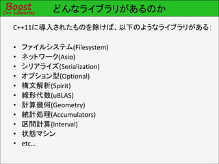 どんなライブラリがあるのか
C++11に導入されたものを除けば、以下のようなライブラリがある：

•   ファイルシステム(Filesystem)
•   ネットワーク(Asio)
•   シリアライズ(Serialization)
•   オプション型(Optional)
•   構文解析(Spirit)
•   線形代数(uBLAS)
•   計算幾何(Geometry)
•   統計処理(Accumulators)
•   区間計算(Interval)
•   状態マシン
•   etc…
 