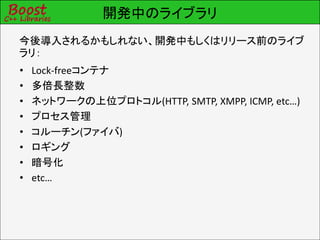 開発中のライブラリ
今後導入されるかもしれない、開発中もしくはリリース前のライブ
ラリ：
•   Lock-freeコンテナ
•   多倍長整数
•   ネットワークの上位プロトコル(HTTP, SMTP, XMPP, ICMP, etc…)
•   プロセス管理
•   コルーチン(ファイバ)
•   ロギング
•   暗号化
•   etc…
 