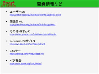 開発情報など
• ユーザーML
  http://lists.boost.org/mailman/listinfo.cgi/boost-users


• 開発者ML
  http://lists.boost.org/mailman/listinfo.cgi/boost


• その他MLまとめ
  https://sites.google.com/site/boostjp/mailing-list


• Subversionリポジトリ
  http://svn.boost.org/svn/boost/trunk


• Gitミラー
  https://github.com/ryppl/boost-svn


• バグ報告
  https://svn.boost.org/trac/boost/
 