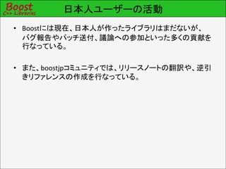 日本人ユーザーの活動
• Boostには現在、日本人が作ったライブラリはまだないが、
  バグ報告やパッチ送付、議論への参加といった多くの貢献を
  行なっている。

• また、boostjpコミュニティでは、リリースノートの翻訳や、逆引
  きリファレンスの作成を行なっている。
 