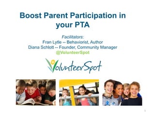 Boost Parent Participation in
         your PTA
                    Facilitators:
         Fran Lytle -- Behaviorist, Author
  Diana Schlott -- Founder, Community Manager
                 @VolunteerSpot




                                                1
 