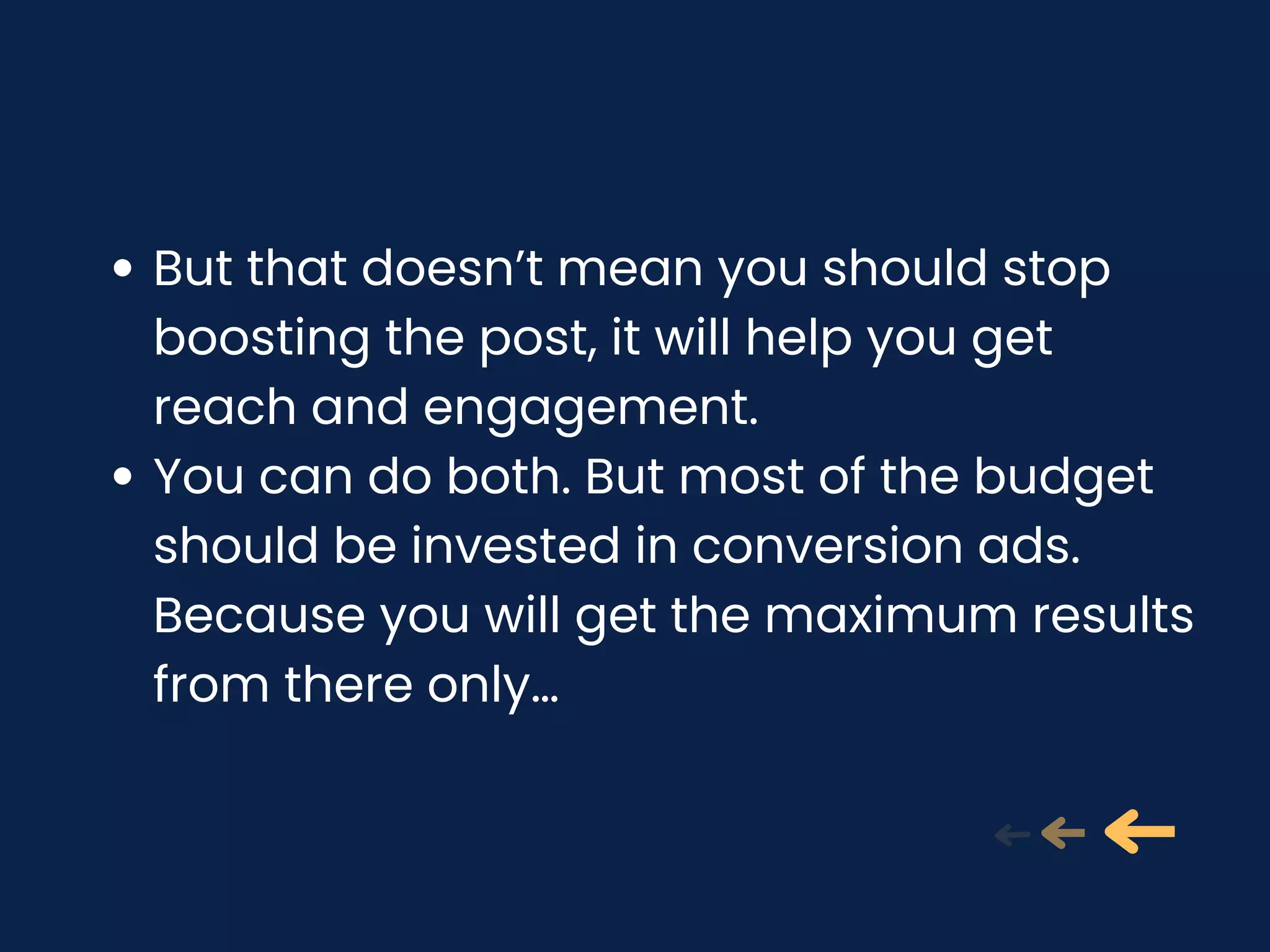 But that doesn’t mean you should stop
boosting the post, it will help you get
reach and engagement.
You can do both. But most of the budget
should be invested in conversion ads.
Because you will get the maximum results
from there only…
 