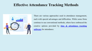 Effective Attendance Tracking Methods
There are various approaches used in attendance management,
each with special advantages and difficulties. While some firms
continue to use conventional methods, others have embraced the
creative options provided by time & attendance tracking
software for attendance.
 