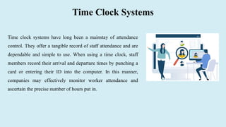 Time Clock Systems
Time clock systems have long been a mainstay of attendance
control. They offer a tangible record of staff attendance and are
dependable and simple to use. When using a time clock, staff
members record their arrival and departure times by punching a
card or entering their ID into the computer. In this manner,
companies may effectively monitor worker attendance and
ascertain the precise number of hours put in.
 