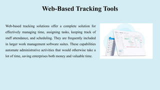 Web-Based Tracking Tools
Web-based tracking solutions offer a complete solution for
effectively managing time, assigning tasks, keeping track of
staff attendance, and scheduling. They are frequently included
in larger work management software suites. These capabilities
automate administrative activities that would otherwise take a
lot of time, saving enterprises both money and valuable time.
 