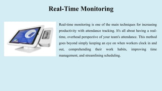 Real-Time Monitoring
Real-time monitoring is one of the main techniques for increasing
productivity with attendance tracking. It's all about having a real-
time, overhead perspective of your team's attendance. This method
goes beyond simply keeping an eye on when workers clock in and
out, comprehending their work habits, improving time
management, and streamlining scheduling.
 