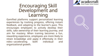 Encouraging Skill
Development and
Learning
Gamified platforms support personalized learning
experiences by tracking progress, offering instant
feedback, and adapting to the learner’s pace. This
encourages employees to actively develop their
skills, take ownership of their learning journey, and
aim for mastery. When training becomes a fun,
rewarding experience, employees are more likely to
retain knowledge and apply it effectively in their
roles—accelerating both individual and
organizational growth.
 
