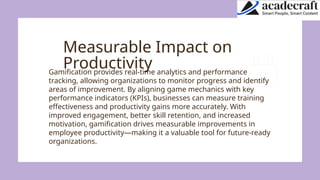 Measurable Impact on
Productivity
Gamification provides real-time analytics and performance
tracking, allowing organizations to monitor progress and identify
areas of improvement. By aligning game mechanics with key
performance indicators (KPIs), businesses can measure training
effectiveness and productivity gains more accurately. With
improved engagement, better skill retention, and increased
motivation, gamification drives measurable improvements in
employee productivity—making it a valuable tool for future-ready
organizations.
 