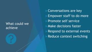 What could we
achieve
Conversations are key
Empower staff to do more
Promote self service
Make decisions faster
Respond to external events
Reduce context switching
 
