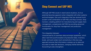 Shop Connect and SAP MES
Although SAP MES excels in stand-alone situations, its true
potential becomes apparent when integrated with other systems
and technologies. One such integration that has received much
acclaim is the combination of SAP MES and Shop Connect. Shop
Connect, a leading platform for manufacturing and supply chain
management, complements SAP MES by providing advanced
functionality for shop floor management and production
management
The integration between SAP MES and Shop Connect is
characterized by its seamless data exchange capabilities, which
allow real-time synchronization of production data, inventory
levels, and work orders Such connectivity in this two-way
approach ensures that information is always up-to-date and
accurate to make fast decisions, changing market demands
Accounting to also strengthens
 