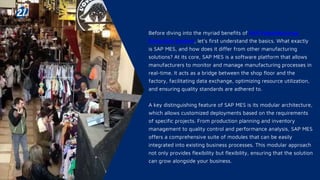 Before diving into the myriad benefits of SAP Manufacturing
Execution System, let’s first understand the basics. What exactly
is SAP MES, and how does it differ from other manufacturing
solutions? At its core, SAP MES is a software platform that allows
manufacturers to monitor and manage manufacturing processes in
real-time. It acts as a bridge between the shop floor and the
factory, facilitating data exchange, optimizing resource utilization,
and ensuring quality standards are adhered to.
A key distinguishing feature of SAP MES is its modular architecture,
which allows customized deployments based on the requirements
of specific projects. From production planning and inventory
management to quality control and performance analysis, SAP MES
offers a comprehensive suite of modules that can be easily
integrated into existing business processes. This modular approach
not only provides flexibility but flexibility, ensuring that the solution
can grow alongside your business.
 