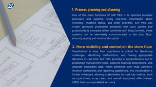 1. Process planning and planning
One of the main functions of SAP MES is to optimize business
processes and systems. Using real-time information about
inventory, machine status, and order priorities, SAP MES can
create optimized production schedules that save uptime and
productivity is increased When combined with Shop Connect, these
systems can be seamlessly communicated to the shop floor,
ensuring quality and minimal disruption
2. More visibility and control on the store floor
Visualization in shop floor operations is critical for identifying
challenges, identifying malfunctions, and making appropriate
decisions in real-time SAP MES provides a comprehensive set of
production management tools, captures business descriptions, and
analyzes production data. When combined with Shop Connect's
intuitive dashboards and reporting capabilities, this visualization is
further enhanced, allowing stakeholders to track key metrics, such
as cycle times, scrap rates, and overall equipment effectiveness
(OEE). back in unparalleled accuracy
 
