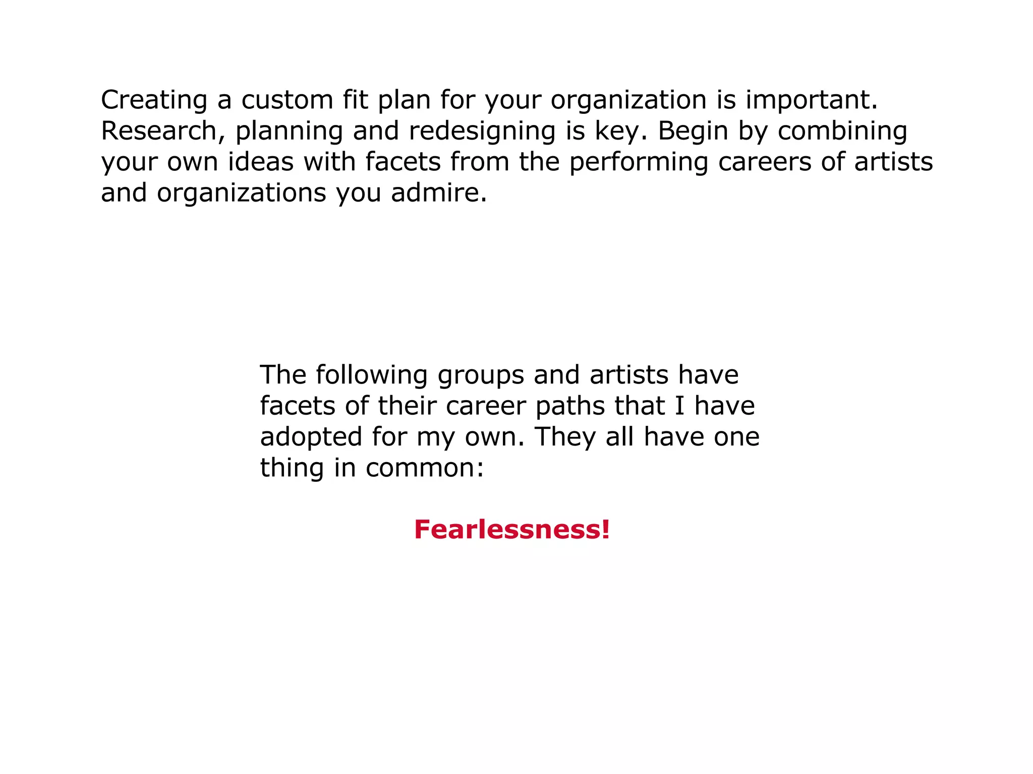 Creating a custom fit plan for your organization is important. Research, planning and redesigning is key. Begin by combining your own ideas with facets from the performing careers of artists and organizations you admire.  The following groups and artists have facets of their career paths that I have adopted for my own. They all have one thing in common:   Fearlessness! 