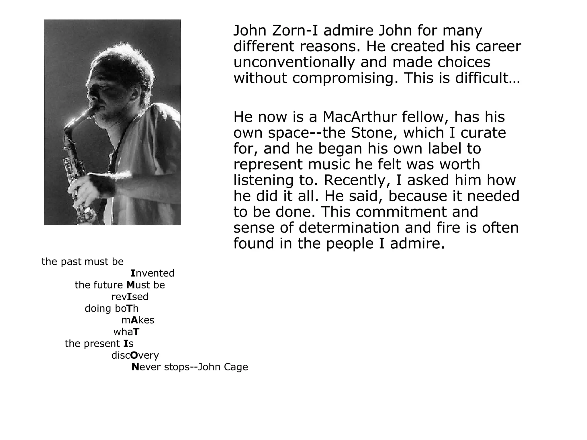 John Zorn-I admire John for many different reasons. He created his career unconventionally and made choices without compromising. This is difficult… He now is a MacArthur fellow, has his own space--the Stone, which I curate for, and he began his own label to represent music he felt was worth listening to. Recently, I asked him how he did it all. He said, because it needed to be done. This commitment and sense of determination and fire is often found in the people I admire. the past must be    I nvented the future  M ust be   rev I sed  doing bo T h  m A kes wha T the present  I s   disc O very N ever stops--John Cage 