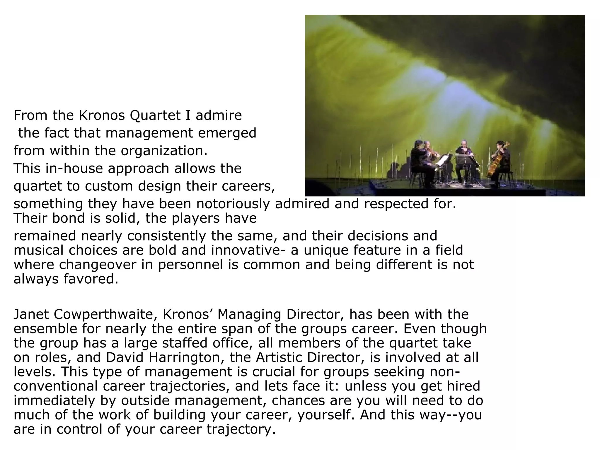 From the Kronos Quartet I admire   the fact that management emerged  from within the organization.  This in-house approach allows the  quartet to custom design their careers,  something they have been notoriously admired and respected for. Their bond is solid, the players have  remained nearly consistently the same, and their decisions and musical choices are bold and innovative- a unique feature in a field where changeover in personnel is common and being different is not always favored.  Janet Cowperthwaite, Kronos’ Managing Director, has been with the ensemble for nearly the entire span of the groups career. Even though the group has a large staffed office, all members of the quartet take on roles, and David Harrington, the Artistic Director, is involved at all levels. This type of management is crucial for groups seeking non-conventional career trajectories, and lets face it: unless you get hired immediately by outside management, chances are you will need to do much of the work of building your career, yourself. And this way--you are in control of your career trajectory. 