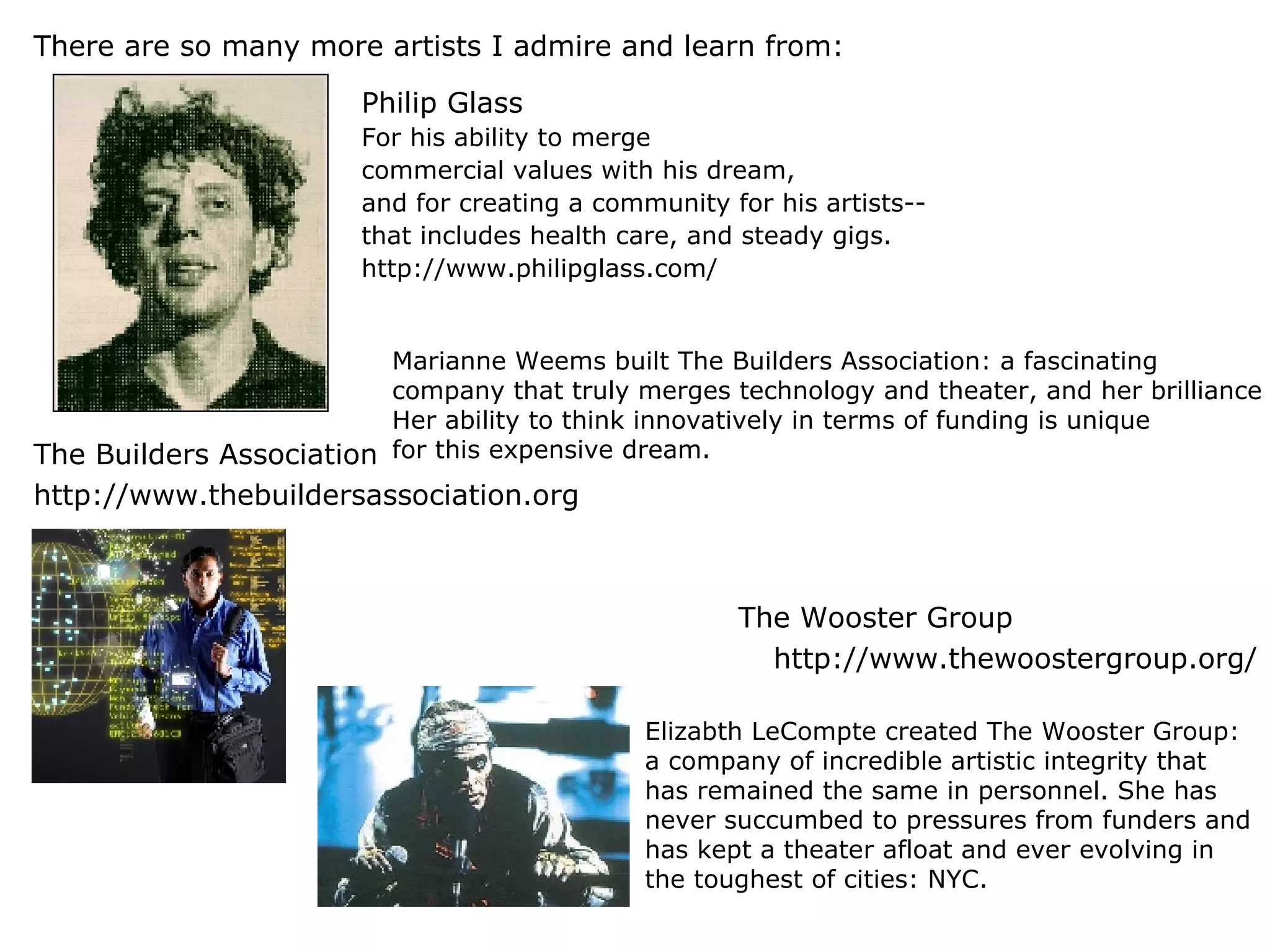 There are so many more artists I admire and learn from: The Builders Association http://www.thebuildersassociation.org   The Wooster Group http://www.thewoostergroup.org/ Philip Glass For his ability to merge  commercial values with his dream,  and for creating a community for his artists-- that includes health care, and steady gigs. http://www.philipglass.com/ Marianne Weems built The Builders Association: a fascinating  company that truly merges technology and theater, and her brilliance does not stop there.  Her ability to think innovatively in terms of funding is unique  for this expensive dream. Elizabth LeCompte created The Wooster Group: a company of incredible artistic integrity that has remained the same in personnel. She has never succumbed to pressures from funders and has kept a theater afloat and ever evolving in the toughest of cities: NYC. 