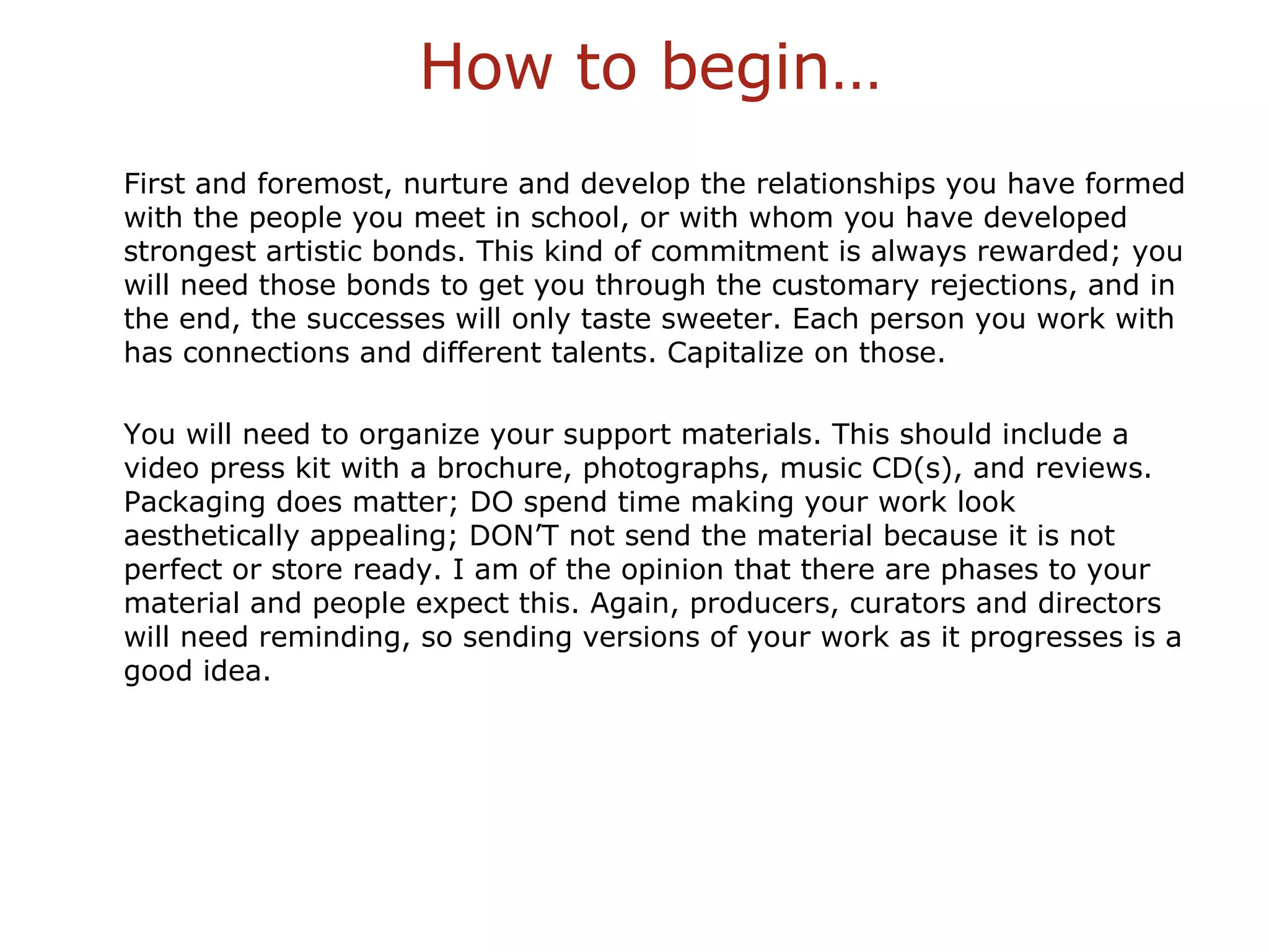 How to begin… First and foremost, nurture and develop the relationships you have formed with the people you meet in school, or with whom you have developed strongest artistic bonds. This kind of commitment is always rewarded; you will need those bonds to get you through the customary rejections, and in the end, the successes will only taste sweeter. Each person you work with has connections and different talents. Capitalize on those.  You will need to organize your support materials. This should include a video press kit with a brochure, photographs, music CD(s), and reviews. Packaging does matter; DO spend time making your work look aesthetically appealing; DON’T not send the material because it is not perfect or store ready. I am of the opinion that there are phases to your material and people expect this. Again, producers, curators and directors will need reminding, so sending versions of your work as it progresses is a good idea. 