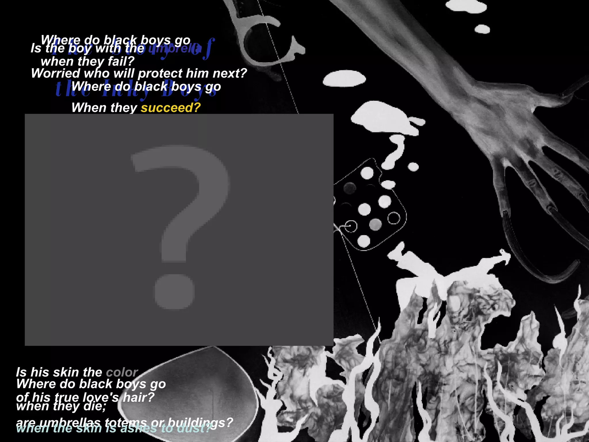 The  Story  of  the Inky Boys Black black black Black black black Black black black Black black black Black black black Black black black Black black black Black black black Black black black Black black black Is the boy with the   umbrella   Worried who will protect him next? Is his skin the  color  of his true love's hair?   are umbrellas totems or buildings? Where do black boys go  when they fail?   Where do black boys go  When they   succeed?   Where do   black   boys go when   they   die;   when the skin is ashes to dust? 